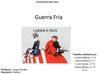 Escola Básica Grão Vasco




                           Guerra Fria




                                                      Trabalho realizado por:
                                                       • Cristina Batista, n.º 5
                                                        • David Pereira, n.º 7
                                                        • Luís Correia, n.º 12
                                                       • Sónia Santos, n.º 17
Professor: Jorge Grandão                                         9.º C
Disciplina: História
 