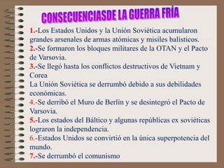 1.-Los Estados Unidos y la Unión Soviética acumularon
grandes arsenales de armas atómicas y misiles balísticos.
2.-Se formaron los bloques militares de la OTAN y el Pacto
de Varsovia.
3.-Se llegó hasta los conflictos destructivos de Vietnam y
Corea
La Unión Soviética se derrumbó debido a sus debilidades
económicas.
4.-Se derribó el Muro de Berlín y se desintegró el Pacto de
Varsovia.
5.-Los estados del Báltico y algunas repúblicas ex soviéticas
lograron la independencia.
6.-Estados Unidos se convirtió en la única superpotencia del
mundo.
7.-Se derrumbó el comunismo
 