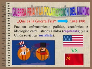 VS
¿Qué es la Guerra Fría? 1945-1991
Fue un enfrentamiento político, económico e
ideológico entre Estados Unidos (capitalista) y La
Unión soviética (socialista).
 