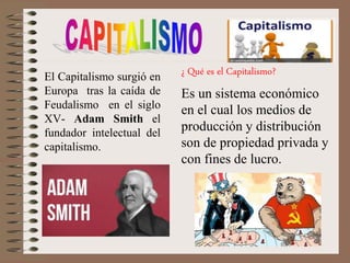 El Capitalismo surgió en
Europa tras la caída de
Feudalismo en el siglo
XV- Adam Smith el
fundador intelectual del
capitalismo.
¿ Qué es el Capitalismo?
Es un sistema económico
en el cual los medios de
producción y distribución
son de propiedad privada y
con fines de lucro.
 