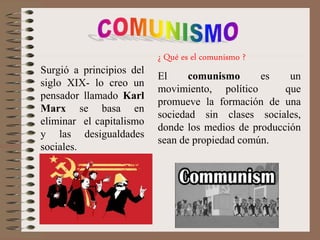Surgió a principios del
siglo XIX- lo creo un
pensador llamado Karl
Marx se basa en
eliminar el capitalismo
y las desigualdades
sociales.
¿ Qué es el comunismo ?
El comunismo es un
movimiento, político que
promueve la formación de una
sociedad sin clases sociales,
donde los medios de producción
sean de propiedad común.
 