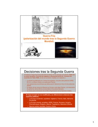 Guerra Fría
    (polarización del mundo tras la Segunda Guerra
                        Mundial)




    Decisiones tras la Segunda Guerra
    la Unión Soviética, Churchill de Mundial
•   Al finalizar la Segunda Guerra Mundial los líderes de las naciones vencedoras, Stalin de
                                     Inglaterra y Roosevelt de EE.UU., firmaron los
    acuerdos de Yalta (1945), donde se acordaron medidas con respecto a:

        – La división de Alemania en 4 zonas de ocupación: una para cada potencia (URSS,
          EE.UU. y el Reino Unido) y la cuarta para Francia.
        – Las reparaciones económicas que debía asumir Alemania en favor de las potencias
          aliadas.
        – El reparto de las zonas de influencia en Europa, entre ellas Polonia, y la instauración
          de gobiernos democráticos provisionales en los países liberados.
        – las bases para la formación de la ONU (Organización de las Naciones Unidas).


    •    El mapa europeo se vio modificado y se diferenciaron entonces tres
         espacios políticos:
           – La Europa occidental, capitalista: Inglaterra, Francia, Italia, Alemania
             Occidental.
           – La Europa oriental, socialista: URSS, Polonia, Rumania, Hungría,
             Checoslovaquia, Bulgaria, Albania, Yugoslavia y Alemania Oriental.
           – Algunos países neutrales: Suecia y Suiza.




                                                                                                    1
 