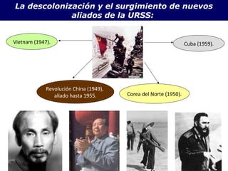 La descolonización y el surgimiento de nuevos 
aliados de la URSS: 
Vietnam (1947). 
Revolución China (1949), 
aliado hasta 1955. Corea del Norte (1950). 
Cuba (1959). 
 