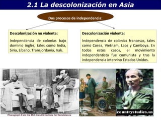 2.1 La descolonización en Asia 
Dos procesos de independencia: 
Descolonización no violenta: 
Independencia de colonias bajo 
dominio inglés, tales como India, 
Siria, Líbano, Transjordania, Irak. 
Descolonización violenta: 
Independencia de colonias francesas, tales 
como Corea, Vietnam, Laos y Camboya. En 
todos estos casos, el movimiento 
independentista fue comunista y tras la 
independencia intervino Estados Unidos. 
 