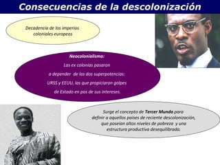 Consecuencias de la descolonización 
. Decadencia de los imperios 
coloniales europeos 
Neocolonialismo: 
Las ex colonias pasaron 
a depender de las dos superpotencias: 
URSS y EEUU, las que propiciaron golpes 
de Estado en pos de sus intereses. 
Surge el concepto de Tercer Mundo para 
definir a aquellos países de reciente descolonización, 
que poseían altos niveles de pobreza y una 
estructura productiva desequilibrada. 
 