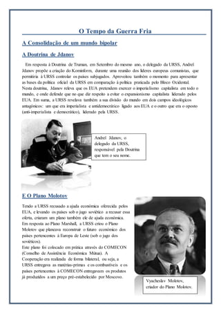 O Tempo da Guerra Fria
A Consolidação de um mundo bipolar
A Doutrina de Jdanov
Em resposta à Doutrina de Truman, em Setembro do mesmo ano, o delegado da URSS, Andreï
Jdanov propõe a criação do Kominform, durante uma reunião dos líderes europeus comunistas, que
permitiria à URSS controlar os países subjugados. Aproveitou também o momento para apresentar
as bases da política oficial da URSS em comparação à política praticada pelo Bloco Ocidental.
Nesta doutrina, Jdanov releva que os EUA pretendem exercer o imperialismo capitalista em todo o
mundo, e onde defende que no que diz respeito a evitar o expansionismo capitalista liderado pelos
EUA. Em suma, a URSS revelava também a sua divisão do mundo em dois campos ideológicos
antagónicos: um que era imperialista e antidemocrático ligado aos EUA e o outro que era o oposto
(anti-imperialista e democrático), liderado pela URSS.
E O Plano Molotov
Tendo a URSS recusado a ajuda económica oferecida pelos
EUA, e levando os países sob o jugo soviético a recusar essa
oferta, criaram um plano também ele de ajuda económica.
Em resposta ao Plano Marshall, a URSS criou o Plano
Molotov que planeava reconstruir o futuro económico dos
países pertencentes à Europa de Leste (sob o jugo dos
soviéticos).
Este plano foi colocado em prática através do COMECON
(Conselho de Assistência Económica Mútua). A
Cooperação era realizada de forma bilateral, ou seja, a
URSS entregava as matérias-primas e os combustíveis e os
países pertencentes à COMECON entregavam os produtos
já produzidos a um preço pré-estabelecido por Moscovo.
Andreï Jdanov, o
delegado da URSS,
responsável pela Doutrina
que tem o seu nome.
Vyacheslav Molotov,
criador do Plano Molotov.
 