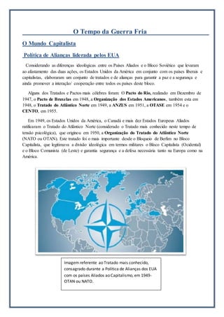 O Tempo da Guerra Fria
O Mundo Capitalista
Política de Alianças liderada pelos EUA
Considerando as diferenças ideológicas entre os Países Aliados e o Bloco Soviético que levaram
ao afastamento das duas ações, os Estados Unidos da América em conjunto com os países liberais e
capitalistas, elaboraram um conjunto de tratados e de alianças para garantir a paz e a segurança e
ainda promover a interação/ cooperação entre todos os países deste bloco.
Alguns dos Tratados e Pactos mais célebres foram: O Pacto do Rio, realizado em Dezembro de
1947, o Pacto de Bruxelas em 1948, a Organização dos Estados Americanos, também esta em
1948, o Tratado do Atlântico Norte em 1949, a ANZUS em 1951, a OTASE em 1954 e o
CENTO, em 1955.
Em 1949, os Estados Unidos da América, o Canadá e mais dez Estados Europeus Aliados
ratificaram o Tratado do Atlântico Norte (considerado o Tratado mais conhecido neste tempo de
tensão psicológica), que originou em 1950, a Organização do Tratado do Atlântico Norte
(NATO ou OTAN). Este tratado foi o mais importante desde o Bloqueio de Berlim no Bloco
Capitalista, que legitimava a divisão ideológica em termos militares o Bloco Capitalista (Ocidental)
e o Bloco Comunista (de Leste) e garantia segurança e a defesa necessária tanto na Europa como na
América.
Imagem referente ao Tratado mais conhecido,
consagrado durante a Política de Alianças dos EUA
com os países Aliados ao Capitalismo, em 1949-
OTAN ou NATO.
 