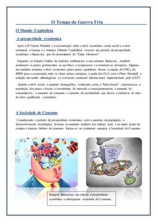 O Tempo da Guerra Fria
O Mundo Capitalista
A prosperidade económica
Após a IIª Guerra Mundial e a reconstrução tanto a nível económico como social e a nível
estrutural, a Europa e a América (Mundo Capitalista), viveram um período de prosperidade
económica e financeira, que foi denominada de “Trinta Gloriosos”.
Enquanto os Estados Unidos da América reafirmaram a sua estrutura financeira , também
auxiliaram os países pertencentes ao seu bloco a recuperarem e a tornarem-se prósperos. Algumas
das medidas tomadas a nível económico pelos países capitalistas foram: a criação do FMI e do
BIRD para a cooperação entre os vários países europeus; a ajuda dos EUA com o Plano Marshall, a
redução das tarifas alfandegárias e a conversão comercial internacional, implementada pelo GATT.
Quanto a nível social, o aumento demográfico, conhecido como o “baby-boom” , rejuvenesceu a
população dos países e trouxe o crescimento do mercado e consequentemente o aumento de
consumidores.; o aumento do consumo, o aumento da escolaridade que elevou a existência de mão-
de-obra qualificada e produtiva.
A Sociedade de Consumo
Considerando o período de prosperidade económica, com o aumento da população, o
desenvolvimento tecnológico, levaram ao aumento também dos salários reais e ao maior poder de
compra e maiores hábitos de consumo. Iniciou-se no continente europeu, a Sociedade de Consumo.
Imagens ilustrativas em relação à prosperidade
económica e subsequente sociedade de Consumo.
 