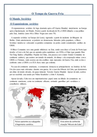 O Tempo da Guerra Fria
O Mundo Soviético
O Expansionismo soviético
O expansionismo soviético foi logo denotado após a IIª Guerra Mundial, inicialmente na Europa
após a bipolarização do Mundo. Porém a partir da década de 50, a URSS difundiu a sua política
pela Ásia, América (anos 60) e África Negra (nos anos 70).
A expansão soviética na Europa (de Leste), vigorando a partir do incidente do Bloqueio de
Berlim. Onde anteriormente se poderia ver democracias lideradas pelos populares, o Bloco
Soviético instalou-se colocando os partidos comunistas no poder, sendo considerados satélites da
URSS.
O Bloco Comunista teve uma grande influência na Ásia, sendo caso disso a Coreia do Norte (que
invadiu a Corei a do Sul, que era apoiada pelos capitalistas em 1950), a China (que quando Mao
Tsé-Tung fundou a República Popular da China, esta passou a ser o maior Estado Comunista no
continente asiático), que assinou um tratado de amizade, de aliança e de cooperação mútua com a
URSS e o Vietnam, onde ocorreu um dos conflitos mais marcantes da Guerra Fria, onde se deu o
confronto entre a URSS e os EUA ficou mais que evidente.
No caso do continente americano, o comunismo destacou-se principalmente na América do Sul.
Um dos casos mais relevantes durante esta guerra, foi o caso dos Mísseis de Cuba, que demonstrou
um clima de tensão elevado, de quase iminente Terceira Guerra Mundial. Apesar de tudo, acabou
por ser resolvida esta tensão por Nikita Krushchev e John F. Kennedy.
Apesar de tudo, Cuba teve um importantíssimo papel, tanto na difusão do comunismo no
continente americano, como no continente africano, enviando guerrilhas pró -soviéticos e
conselheiros militares.
Vista aérea da conhecida
situação “Mísseis de Cuba”.
Países apoiantes ou subjugados
à hegemonia soviética.
 
