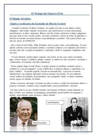 O Tempo da Guerra Fria
O Mundo Soviético
Opções e realizações da Economia de Direção Central
O modelo económico do Bloco Comunista, foi seguido por todos os seus aliados e países
subjugados, onde Estaline impunha aos governos, que colectivizassem as terras forçosamente,
nacionalizassem as minas, transportes, fábricas e por fim a banca, adotassem os planos quinquenais
(que mais tarde se veio a revelar positivo em termos económicos, porém em termos de agricultura e
dos bens de consumo um atraso enorme) e uma planificação económica. Vale a pena reforçar, que
tudo isto através do COMECON.
Após a morte de Josef Stalin, Nikita Krushchev sobe ao poder e inicia a desestalinização. No setor
agrícola aumenta a área de produção aumenta, os produtos começam a ser comprados pelo Estado a
um preço mais alto, a compra de maquinaria é autorizada e aboliu às requisições obrigatórias para
este setor.
No setor industrial, propões planos septenais, mas revistos de ano a ano, coloca em primeiro
lugar os bens consumo e a indústria química, aumenta os salários em vista a incentivar a produção e
o delineamento da economia seria feita centralmente.
Porém, quando chegou Leonid Brejnev ao poder, denotou-se problemas estruturais graves e
considera-se a “era da estagnação”, já que a URSS eleva as despesas militares e empréstimos aos
países “satélites”. Na questão agrícola, esta não era autossuficiente, o que levou ao elevado
endividamento, por constante importação de bens essenciais de consumo. No setor industrial
revelou também ele problemas de prosperidade, mas conseguindo manter os valores monetários
estáveis graças aos subsídios do Estado.
Devido à excessiva intervenção do Estado em todos os setores e o défice de concorrência limitou o
progresso económico, existindo pouca competitividade, pouca produtividade e inovação.
Em suma, pode-se ver que o Modelo Soviético de Economia de Direção Central instaurado no
bloco soviético teve momentos de propagação e prosperidade, porém também de estagnação e
declínio, desacreditando assim um pouco, o Bloco Oriental.
Nikita Krushchev.
Leonid Brejnev.
 