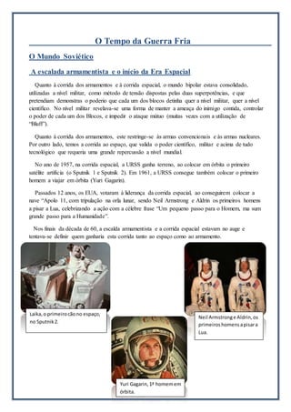 O Tempo da Guerra Fria
O Mundo Soviético
A escalada armamentista e o início da Era Espacial
Quanto à corrida dos armamentos e à corrida espacial, o mundo bipolar estava consolidado,
utilizadas a nível militar, como método de tensão dispostas pelas duas superpotências, e que
pretendiam demonstras o poderio que cada um dos blocos detinha quer a nível militar, quer a nível
científico. No nível militar revelava-se uma forma de manter a ameaça do inimigo contida, controlar
o poder de cada um dos Blocos, e impedir o ataque mútuo (muitas vezes com a utilização de
“Bluff”).
Quanto à corrida dos armamentos, este restringe-se às armas convencionais e às armas nucleares.
Por outro lado, temos a corrida ao espaço, que valida o poder científico, militar e acima de tudo
tecnológico que requeria uma grande repercussão a nível mundial.
No ano de 1957, na corrida espacial, a URSS ganha terreno, ao colocar em órbita o primeiro
satélite artificia (o Sputnik 1 e Sputnik 2). Em 1961, a URSS consegue também colocar o primeiro
homem a viajar em órbita (Yuri Gagarin).
Passados 12 anos, os EUA, votaram à liderança da corrida espacial, ao conseguirem colocar a
nave “Apolo 11, com tripulação na orla lunar, sendo Neil Armstrong e Aldrin os primeiros homens
a pisar a Lua, celebrizando a ação com a célebre frase “Um pequeno passo para o Homem, ma sum
grande passo para a Humanidade”.
Nos finais da década de 60, a escalda armamentista e a corrida espacial estavam no auge e
tentava-se definir quem ganharia esta corrida tanto ao espaço como ao armamento.
Laika,o primeirocãono espaço,
no Sputnik2.
Neil Armstronge Aldrin,os
primeiroshomensapisara
Lua.
Yuri Gagarin,1ª homemem
órbita.
 