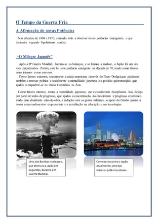 O Tempo da Guerra Fria
A Afirmação de novas Potências
Nas décadas de 1960 e 1970, o mundo viria a observar novas potências emergentes, o que
diminuíra o grande bipolarismo mundial.
“O Milagre Japonês”
Após a IIª Guerra Mundial, fizeram-se os balanços, e se formos a analisar, o Japão foi um dos
mais prejudicados. Porém, este foi uma potência emergente na década de 70, tendo como fatores
tanto internos como externos.
Como fatores externos, encontra-se a ajuda americana (através do Plano Dodge),que ajudaram
também a renovar politica e socialmente a mentalidade japonesa e a posição geoestratégica que
ajudou a enquadrar-se no Bloco Capitalista na Ásia.
Como fatores internos, temos a mentalidade japonesa, que é considerada disciplinada, leal, desejo
por parte de todos de progresso, que ajudou à concretização do crescimento e progresso económico,
tendo uma abundante mão-de-obra, a redução com os gastos militares, o apoio do Estado quanto a
novos empreendimentos empresariais e a acreditação na educação e nas tecnologias.
Uma das Bombas nucleares,
que destruiuoJapãoem
segundos,durante aIIª
Guerra Mundial.
Comose encontrao Japão
atualmente,umadas
maiorespotênciasatuais.
 