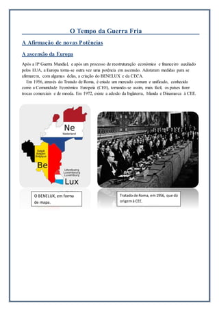 O Tempo da Guerra Fria
A Afirmação de novas Potências
A ascensão da Europa
Após a IIª Guerra Mundial, e após um processo de reestruturação económico e financeiro auxiliado
pelos EUA, a Europa torna-se outra vez uma potência em ascensão. Adotaram medidas para se
afirmarem, com algumas delas, a criação do BENELUX e da CECA.
Em 1956, através do Tratado de Roma, é criado um mercado comum e unificado, conhecido
como a Comunidade Económica Europeia (CEE), tornando-se assim, mais fácil, os países fazer
trocas comerciais e de moeda. Em 1972, existe a adesão da Inglaterra, Irlanda e Dinamarca à CEE.
O BENELUX, em forma
de mapa.
Tratado de Roma, em1956, que dá
origemà CEE.
 