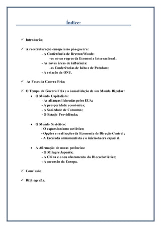 Índice:
 Introdução;
 A reestruturação europeia no pós-guerra:
- A Conferência de BrettonWoods:
-as novas regras da Economia Internacional;
- As novas áreas de influência:
-as Conferências de Ialta e de Potsdam;
- A criação da ONU.
 As Fases da Guerra Fria;
 O Tempo da Guerra Fria e a consolidação de um Mundo Bipolar:
 O Mundo Capitalista:
- As alianças lideradas pelos EUA;
- A prosperidade económica;
- A Sociedade de Consumo;
- O Estado Providência;
 O Mundo Soviético:
- O expansionismo soviético;
- Opções e realizações da Economia de Direção Central;
- A Escalada armamentista e o início daera espacial.
 A Afirmação de novas potências:
- O Milagre Japonês;
- A China e o seu afastamento do Bloco Soviético;
- A ascensão da Europa.
 Conclusão;
 Bibliografia.
 
