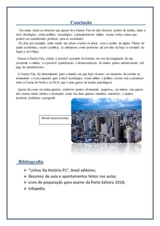 Conclusão
Em suma, pode-se observar que apesar de a Guerra Fria ter tido diversos pontos de tensão, tanto a
nível ideológico, como político, tecnológico e principalmente militar, trouxe certas coisas que
podem ser consideradas positivas para as sociedades.
Na Ásia por exemplo, onde existia um atraso a todos os níveis, com o auxílio de alguns Planos de
ajuda económica, social e política, se afirmaram como potências até aos dias de hoje (o exemplo do
Japão e da China).
Graças à Guerra Fria, existiu a possível ascensão da Europa, em vez da estagnação da sua
economia e cultura, e a possível capitalização e democratização de muitos países anteriormente sob
jugo de autoritarismos.
A Guerra Fria, foi determinante para o mundo em que hoje vivemos no momento da corrida ao
armamento e à era espacial, quer a nível tecnológico como militar e político (como está a acontecer
entre a Coreia do Norte e os EUA, que é uma guerra de tensão psicológica).
Apesar de como em todas guerras, existirem pontos obviamente negativos, em síntese esta guerra
não causou tantas mortes e destruição como nas duas guerras mundiais anteriores, e ajudou
possíveis potências a progredir.
Bibliografia:
 “Linhas Da História P1”, Areal editores;
 Resumos de aula e apontamentos feitos nas aulas;
 Livro de preparação para exame da Porto Editora 2018;
 Infopedia.
Mundo atual evoluído.
 