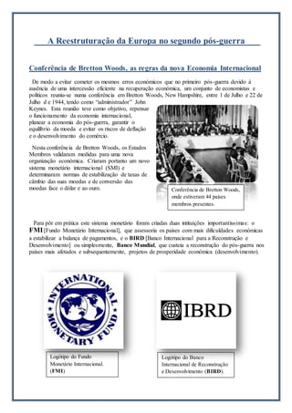 A Reestruturação da Europa no segundo pós-guerra
Conferência de Bretton Woods, as regras da nova Economia Internacional
De modo a evitar cometer os mesmos erros económicos que no primeiro pós-guerra devido à
ausência de uma intercessão eficiente na recuperação económica, um conjunto de economistas e
políticos reuniu-se numa conferência em Bretton Woods, New Hampshire, entre 1 de Julho e 22 de
Julho d e 1944, tendo como “administrador” John
Keynes. Esta reunião teve como objetivo, repensar
o funcionamento da economia internacional,
planear a economia do pós-guerra, garantir o
equilíbrio da moeda e evitar os riscos de deflação
e o desenvolvimento do comércio.
Nesta conferência de Bretton Woods, os Estados
Membros validaram medidas para uma nova
organização económica. Criaram portanto um novo
sistema monetário internacional (SMI) e
determinaram normas de estabilização de taxas de
câmbio das suas moedas e de conversão das
moedas face o dólar e ao ouro.
Para pôr em prática este sistema monetário foram criadas duas intituições importantíssimas: o
FMI[Fundo Monetário Internacional], que assessoria os países com mais dificuldades económicas
a estabilizar a balança de pagamentos, e o BIRD [Banco Internacional para a Reconstrução e
Desenvolvimento] ou simplesmente, Banco Mundial, que custeia a reconstrução do pós-guerra nos
países mais afetados e subsequentemente, projetos de prosperidade económica (desenvolvimento).
Conferência de Bretton Woods,
onde estiveram 44 países
membros presentes.
Logótipo do Fundo
Monetário Internacional.
(FMI)
Logótipo do Banco
Internacional de Reconstrução
e Desenvolvimento (BIRD).
 