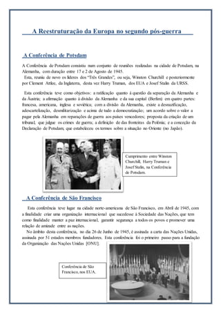 A Reestruturação da Europa no segundo pós-guerra
A Conferência de Potsdam
A Conferência de Potsdam consistiu num conjunto de reuniões realizadas na cidade de Potsdam, na
Alemanha, com duração entre 17 e 2 de Agosto de 1945.
Esta, reuniu de novo os líderes dos “Três Grandes”, ou seja, Winston Churchill e posteriormente
por Clement Attlee, da Inglaterra, desta vez Harry Truman, dos EUA e Josef Stalin da URSS.
Esta conferência teve como objetivos: a ratificação quanto à questão da separação da Alemanha e
da Áustria; a afirmação quanto à divisão da Alemanha e da sua capital (Berlim) em quatro partes:
francesa, americana, inglesa e soviética; com a divisão da Alemanha, existe a desnazificação,
adescartelização, desmilitarização e acima de tudo a democratização; um acordo sobre o valor a
pagar pela Alemanha em reparações de guerra aos países vencedores; proposta da criação de um
tribunal, que julgue os crimes de guerra; a definição de das fronteiras da Polónia; e a conceção da
Declaração de Potsdam, que estabeleceu os termos sobre a situação no Oriente (no Japão).
A Conferência de São Francisco
Esta conferência teve lugar na cidade norte-americana de São Francisco, em Abril de 1945, com
a finalidade criar uma organização internacional que sucedesse à Sociedade das Nações, que tem
como finalidade manter a paz internacional, garantir segurança a todos os povos e promover uma
relação de amizade entre as nações.
No âmbito desta conferência, no dia 26 de Junho de 1945, é assinada a carta das Nações Unidas,
assinada por 51 estados membros fundadores. Esta conferência foi o primeiro passo para a fundação
da Organização das Nações Unidas [ONU].
Conferência de São
Francisco, nos EUA.
Cumprimento entre Winston
Churchill, Harry Truman e
Josef Stalin, na Conferência
de Potsdam.
 