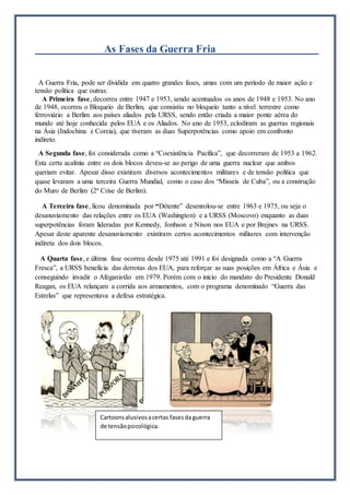 As Fases da Guerra Fria
A Guerra Fria, pode ser dividida em quatro grandes fases, umas com um período de maior ação e
tensão política que outras:
A Primeira fase, decorreu entre 1947 e 1953, sendo acentuados os anos de 1948 e 1953. No ano
de 1948, ocorreu o Bloqueio de Berlim, que consistiu no bloqueio tanto a nível terrestre como
ferroviário a Berlim aos países aliados pela URSS, sendo então criada a maior ponte aérea do
mundo até hoje conhecida pelos EUA e os Aliados. No ano de 1953, eclodiram as guerras regionais
na Ásia (Indochina e Coreia), que tiveram as duas Superpotências como apoio em confronto
indireto.
A Segunda fase, foi considerada como a “Coexistência Pacífica”, que decorreram de 1953 a 1962.
Esta certa acalmia entre os dois blocos deveu-se ao perigo de uma guerra nuclear que ambos
queriam evitar. Apesar disso existiram diversos acontecimentos militares e de tensão política que
quase levaram a uma terceira Guerra Mundial, como o caso dos “Mísseis de Cuba”, ou a construção
do Muro de Berlim (2ª Crise de Berlim).
A Terceira fase, ficou denominada por “Détente” desenrolou-se entre 1963 e 1975, ou seja o
desanuviamento das relações entre os EUA (Washington) e a URSS (Moscovo) enquanto as duas
superpotências foram lideradas por Kennedy, Jonhson e Nixon nos EUA e por Brejnev na URSS.
Apesar deste aparente desanuviamento existiram certos acontecimentos militares com intervenção
indireta dos dois blocos.
A Quarta fase, e última fase ocorreu desde 1975 até 1991 e foi designada como a “A Guerra
Fresca”, a URSS beneficia das derrotas dos EUA, para reforçar as suas posições em África e Ásia e
conseguindo invadir o Afeganistão em 1979. Porém com o início do mandato do Presidente Donald
Reagan, os EUA relançam a corrida aos armamentos, com o programa denominado “Guerra das
Estrelas” que representava a defesa estratégica.
Cartoonsalusivosacertas fasesda guerra
de tensãopsicológica.
 