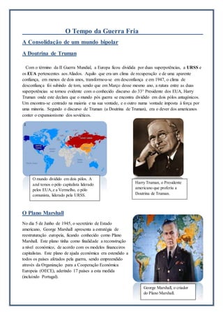 O Tempo da Guerra Fria
A Consolidação de um mundo bipolar
A Doutrina de Truman
Com o término da II Guerra Mundial, a Europa ficou dividida por duas superpotências, a URSS e
os EUA pertencentes aos Aliados. Aquilo que era um clima de recuperação e de uma aparente
confiança, em menos de dois anos, transformou-se em desconfiança e em 1947, o clima de
desconfiança foi subindo de tom, sendo que em Março desse mesmo ano, a rutura entre as duas
superpotências se tornou evidente com o conhecido discurso do 33° Presidente dos EUA, Harry
Truman onde este declara que o mundo pós guerra se encontra dividido em dois pólos antagónicos.
Um encontra-se centrado na maioria e na sua vontade, e o outro numa vontade imposta à força por
uma minoria. Segundo o discurso de Truman (a Doutrina de Truman), era o dever dos americanos
conter o expansionismo dos soviéticos.
O Plano Marshall
No dia 5 de Junho de 1945, o secretário de Estado
americano, George Marshall apresenta a estratégia de
reestruturação europeia, ficando conhecido como Plano
Marshall. Este plano tinha como finalidade a reconstrução
a nível económico, de acordo com os modelos financeiros
capitalistas. Este plano de ajuda económica era estendido a
todos os países afetados pela guerra, sendo empreendido
através da Organização para a Cooperação Económica
Europeia (OECE), aderindo 17 países a esta medida
(incluindo Portugal).
Harry Truman, o Presidente
americano que proferiu a
Doutrina de Truman.
O mundo dividido em dois pólos. A
azul temos o pólo capitalista liderado
pelos EUA,e a Vermelho, o pólo
comunista, liderado pela URSS.
George Marshall, o criador
do Plano Marshall.
 