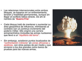 •  Las relaciones internacionales entre ambos
bloques, se basaron en un enfrentamiento,
tensión y hostilidad permanentes, aunque sin
llegar al conflicto bélico directo. De ahí el
nombre de “Guerra Fría”
•  Cada bloque trató de mantener o aumentar su
área geopolítica de influencia, intimidando al
contrario con un continuo incremento del
poderío militar. Ello originó una carrera
armamentística (incluidas las armas nucleares)
que llevó a un “equilibrio del terror”.
•  Sin embargo, existieron puntos localizados de
“confrontación indirecta” en zonas africanas y
asiáticas, con otros países de por medio y que
sirvieron a los dos grandes como banco de
pruebas para las nuevas armas.
 