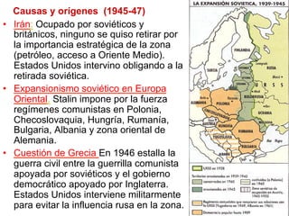 Causas y orígenes (1945-47)
•  Irán: Ocupado por soviéticos y
británicos, ninguno se quiso retirar por
la importancia estratégica de la zona
(petróleo, acceso a Oriente Medio).
Estados Unidos intervino obligando a la
retirada soviética.
•  Expansionismo soviético en Europa
Oriental. Stalin impone por la fuerza
regímenes comunistas en Polonia,
Checoslovaquia, Hungría, Rumanía,
Bulgaria, Albania y zona oriental de
Alemania.
•  Cuestión de Grecia En 1946 estalla la
guerra civil entre la guerrilla comunista
apoyada por soviéticos y el gobierno
democrático apoyado por Inglaterra.
Estados Unidos interviene militarmente
para evitar la influencia rusa en la zona.
 