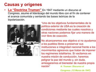 Causas y orígenes
•  La “Doctrina Truman” En 1947 mediante un discurso al
Congreso, asume el liderázago del mundo libre con el fín de contener
el avance comunista y sentando las bases teóricas de la
bipolarización.
“Uno de los objetivos fundamentales de la
política exterior de USA es la creación de
condiciones mediante las cuales nosotros y
otras naciones podamos fijar una manera de
vivir libre de coacción.
No alcanzaremos ese objetivo si no ayudamos
a los pueblos libres a preservar sus
instituciones e integridad nacional frente a los
movimientos agresivos que tratan de imponer
los regímenes totalitarios. Si vacilamos en
nuestra misión de conducción, haremos
peligrar la paz del mundo y, sin duda,
arriesgaremos el bienestar de nuestra propia
nación” H. Truman: Discurso al
Congreso. (12 Marzo de 1947)
 