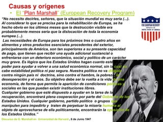 Causas y orígenes
•  El “Plan Marshall” (European Recovery Program)
“No necesito decirles, señores, que la situación mundial es muy seria (...).
Al considerar lo que se precisa para la rehabilitación de Europa, se ha
hecho obvio en los últimos meses que la destrucción visible era
probablemente menos seria que la dislocación de toda la economía
europea (...).
Las necesidades de Europa para los próximos tres o cuatro años en
alimentos y otros productos esenciales procedentes del exterior,
principalmente de América, son tan superiores a su presente capacidad
de pago, que tienen que recibir una ayuda adicional sustancial o
enfrentarse con un deterioro económico, social y político de un carácter
muy grave. Es lógico que los Estados Unidos hagan cuanto esté en su
poder para ayudar a volver a una salud económica normal, sin la cual no
cabe estabilidad política ni paz segura. Nuestra política no va dirigida
contra ningún país ni doctrina, sino contra el hambre, la pobreza, la
desesperación y el caos. Su objetivo debe ser la vuelta a la vida de una
economía, de forma que permita la aparición de condiciones políticas y
sociales en las que puedan existir instituciones libres.
Cualquier gobierno que esté dispuesto a ayudar en la tarea de la
recuperación, encontrará plena cooperación por parte del Gobierno de los
Estados Unidos. Cualquier gobierno, partido político o grupos que
manipulen para impedirlo y traten de perpetuar la miseria humana al
objeto de aprovecharse de ella políticamente, encontrarán la oposición de
los Estados Unidos.”
Discurso de G. Marshall en Universidad de Harvard , 6 de Junio 1947
 