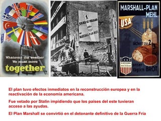 El plan tuvo efectos inmediatos en la reconstrucción europea y en la
reactivación de la economía americana.
Fue vetado por Stalin impidiendo que los países del este tuvieran
acceso a las ayudas.
El Plan Marshall se convirtió en el detonante definitivo de la Guerra Fría
 
