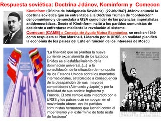 Respuesta soviética: Doctrina Jdánov, Kominform y Comecon
Kominform (Oficina de Inteligencia Soviética) (22-09-1947) Jdánov enunció la
doctrina soviética que se enfrentaba a la Doctrina Truman de "contención"
del comunismo y denunciaba a USA como líder de las potencias imperialistas
antidemocráticas. Desde el Kiminform incitó a los partidos comunistas de
occidente a enfrentarse mediante la revolución al sistema.
Comecon (CAME) o Consejo de Ayuda Mutua Económica, se creó en 1949
como respuesta al Plan Marshall. Liderado por la URSS, en realidad planificó
la economía de los países del Este en función de los intereses de Moscú
“La finalidad que se plantea la nueva
corriente expansionista de los Estados
Unidos es el establecimiento de la
dominación universal.(...) a la
consolidación de la situación de monopolio
de los Estados Unidos sobre los mercados
internacionales, establecido a consecuencia
de la desaparición de sus mayores
competidores (Alemania y Japón) y por la
debilidad de sus socios: Inglaterra y
Francia. El otro campo está integrado por la
URSS y los países que se apoyan en el
movimiento obrero, en los partidos
comunistas hermanos que luchan contra el
imperialismo y el exterminio de todo resto
de fascismo”
 