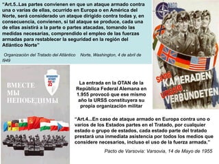 “Art.5..Las partes convienen en que un ataque armado contra
una o varias de ellas, ocurrido en Europa o en América del
Norte, será considerado un ataque dirigido contra todas y, en
consecuencia, convienen, si tal ataque se produce, cada una
de ellas asistirá a la parte o partes atacadas, tomando las
medidas necesarias, comprendido el empleo de las fuerzas
armadas para restablecer la seguridad en la región del
Atlántico Norte”
Organización del Tratado del Atlántico Norte, Washington, 4 de abril de
l949
“Art.4...En caso de ataque armado en Europa contra uno o
varios de los Estados partes en el Tratado, por cualquier
estado o grupo de estados, cada estado parte del tratado
prestará una inmediata asistencia por todos los medios que
considere necesarios, incluso el uso de la fuerza armada.”
Pacto de Varsovia: Varsovia, 14 de Mayo de 1955
La entrada en la OTAN de la
República Federal Alemana en
1.955 provocó que ese mísmo
año la URSS constituyera su
propia organización militar
 