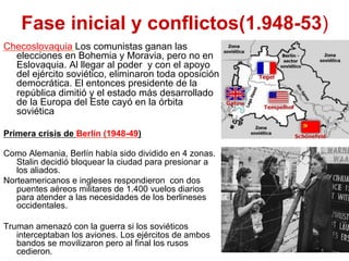 Fase inicial y conflictos(1.948-53)
Checoslovaquia Los comunistas ganan las
elecciones en Bohemia y Moravia, pero no en
Eslovaquia. Al llegar al poder y con el apoyo
del ejército soviético, eliminaron toda oposición
democrática. El entonces presidente de la
república dimitió y el estado más desarrollado
de la Europa del Este cayó en la órbita
soviética
Primera crisis de Berlín (1948-49)
Como Alemania, Berlín había sido dividido en 4 zonas.
Stalin decidió bloquear la ciudad para presionar a
los aliados.
Norteamericanos e ingleses respondieron con dos
puentes aéreos militares de 1.400 vuelos diarios
para atender a las necesidades de los berlineses
occidentales.
Truman amenazó con la guerra si los soviéticos
interceptaban los aviones. Los ejércitos de ambos
bandos se movilizaron pero al final los rusos
cedieron.
 