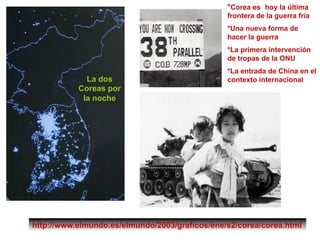 *Corea es hoy la última
frontera de la guerra fría
*Una nueva forma de
hacer la guerra
*La primera intervención
de tropas de la ONU
*La entrada de China en el
contexto internacional
http://www.elmundo.es/elmundo/2003/graficos/ene/s2/corea/corea.html
La dos
Coreas por
la noche
 