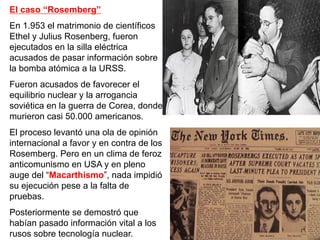 El caso “Rosemberg”
En 1.953 el matrimonio de científicos
Ethel y Julius Rosenberg, fueron
ejecutados en la silla eléctrica
acusados de pasar información sobre
la bomba atómica a la URSS.
Fueron acusados de favorecer el
equilibrio nuclear y la arrogancia
soviética en la guerra de Corea, donde
murieron casi 50.000 americanos.
El proceso levantó una ola de opinión
internacional a favor y en contra de los
Rosemberg. Pero en un clima de feroz
anticomunismo en USA y en pleno
auge del “Macarthismo”, nada impidió
su ejecución pese a la falta de
pruebas.
Posteriormente se demostró que
habían pasado información vital a los
rusos sobre tecnología nuclear.
 