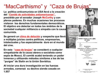 “MacCarthismo” y “Caza de Brujas”
La política anticomunista en USA llevó a la creación
del “Comité de actividades antiamericanas”,
presidido por el senador Joseph McCarthy y con
plenos poderes. En muchas ocasiones los procesos
violaron los derechos fundamentales democráticos.
El objetivo era detectar en todos los ámbitos de la
sociedad cualquier militancia o simpatía con la causa
comunista.
Se generó un clima de delación y sospecha que llevó
a múltiples juicios contra políticos, empresarios,
intelectuales y fue especialmente duro en el mundo
del cine.
En esta “caza de brujas” se consideró a cualquier
simpatizante de la causa obrera o socialista como
espía de Moscú. El comité acabó teniendo un poder
inmenso y utilizando métodos similares a los de las
“purgas” de Stalin en la Unión Soviética.
Al iniciar una dura investigación en las fuerzas
armadas, comenzó su declive siendo cesado en
1.957
 