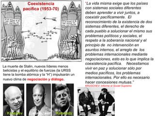 “La vida misma exige que los países
con sistemas sociales diferentes
deben aprender a vivir juntos, a
coexistir pacíficamente. El
reconocimiento de la existencia de dos
sistemas diferentes, el derecho de
cada pueblo a solucionar el mismo sus
problemas políticos y sociales, el
respeto a la soberanía nacional y el
principio de no intervención en
asuntos internos, el arreglo de los
problemas internacionales mediante
negociaciones, esto es lo que implica la
coexistencia pacífica. Necesitamos
vivir en paz y solucionar sólo por
medios pacíficos, los problemas
internacionales. Por ello es necesario
hacer concesiones mutuas.”
KRUSCHEV: Informe al Soviet Supremo
Coexistencia
pacífica (1953-70)
La muerte de Stalin, nuevos líderes menos
belicistas y el equilibrio de fuerzas (la URSS
tiene la bomba atómica y la “H”) impulsarán un
nuevo clima de negociación y diálogo.
Krushev Eisenhower Kennedy
 