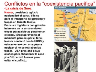 Conflictos en la “coexistencia pacífica”
• La crisis de Suez
Nasser, presidente egipcio
nacionalizó el canal, básico
para el transporte del petróleo y
tropas en Oriente Medio.
Francia e Inglaterra con grandes
intereses en la zona enviaron
tropas paracaidistas para tomar
el canal. Israel aprovechó el
momento para ocupar el Sinaí.
Nasser contactó con la URSS y
esta amenazó con una guerra
nuclear si no se retiraban las
tropas. USA presionó a sus
aliados para abandonar la zona
y la ONU envió fuerzas para
evitar el conflicto.
 