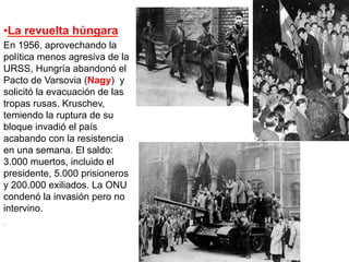 • La revuelta húngara
En 1956, aprovechando la
política menos agresiva de la
URSS, Hungría abandonó el
Pacto de Varsovia (Nagy) y
solicitó la evacuación de las
tropas rusas. Kruschev,
temiendo la ruptura de su
bloque invadió el país
acabando con la resistencia
en una semana. El saldo:
3.000 muertos, incluido el
presidente, 5.000 prisioneros
y 200.000 exiliados. La ONU
condenó la invasión pero no
intervino.
.
 