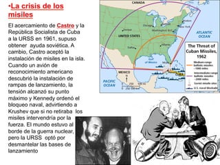 • La crisis de los
misiles
El acercamiento de Castro y la
República Socialista de Cuba
a la URSS en 1961, supuso
obtener ayuda soviética. A
cambio, Castro aceptó la
instalación de misiles en la isla.
Cuando un avión de
reconocimiento americano
descubrió la instalación de
rampas de lanzamiento, la
tensión alcanzó su punto
máximo y Kennedy ordenó el
bloqueo naval, advirtiendo a
Krushev que si no retiraba los
misiles intervendría por la
fuerza. El mundo estuvo al
borde de la guerra nuclear,
pero la URSS optó por
desmantelar las bases de
lanzamiento
 