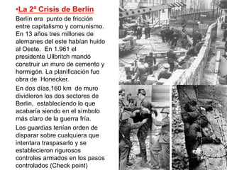 • La 2ª Crisis de Berlín
Berlín era punto de fricción
entre capitalismo y comunismo.
En 13 años tres millones de
alemanes del este habían huido
al Oeste. En 1.961 el
presidente Ullbritch mandó
construir un muro de cemento y
hormigón. La planificación fue
obra de Honecker.
En dos días,160 km de muro
dividieron los dos sectores de
Berlin, establecíendo lo que
acabaría siendo en el símbolo
más claro de la guerra fría.
Los guardias tenían orden de
disparar sobre cualquiera que
intentara traspasarlo y se
establecieron rigurosos
controles armados en los pasos
controlados (Check point)
 