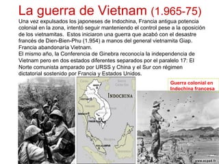 La guerra de Vietnam (1.965-75)
Una vez expulsados los japoneses de Indochina, Francia antigua potencia
colonial en la zona, intentó seguir manteniendo el control pese a la oposición
de los vietnamitas. Estos iniciaron una guerra que acabó con el desastre
francés de Dien-Bien-Phu (1.954) a manos del general vietnamita Giap.
Francia abandonaría Vietnam.
El mismo año, la Conferencia de Ginebra reconocía la independencia de
Vietnam pero en dos estados diferentes separados por el paralelo 17: El
Norte comunista amparado por URSS y China y el Sur con régimen
dictatorial sostenido por Francia y Estados Unidos.
Guerra colonial en
Indochina francesa
 