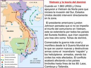 Vietnam y la teoría del dominó
Cuando en 1.965 URSS y China
apoyaron a Vietnam de Norte para que
iniciara la invasión del Sur, Estados
Unidos decidió intervenir directamente
en la zona.
El presidente americano Lyndon
Johnson pensaba que si no se impedía
el triunfo del comunismo en Vietnam,
este se extendería por todos los países
del Sureste Asiático, que irían cayendo
uno tras otro como fichas de dominó.
Comenzaba la guerra más cruel y
mortífera desde la II Guerra Mundial en
la que se usaron nuevas y destructivas
armas como el incendiario “napalm” y
los helicópteros armados, siendo los
civiles los más afectados. El conflicto
acabará afectando a los países
limítrofes hasta fines de los 80: Laos,
Camboya y Tailandia.
 