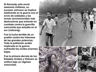 Si Kennedy solo envió
asesores militares, su
sucesor Johnson se implicó
totalmente en la guerra con el
envío de soldados y las
armas convencionales más
destructivas que entrarán en
combate contra la guerrilla
comunista que actuaba en el
sur (vietcong).
Fue la lucha terrible de un
pueblo contra los intereses
de las grandes potencias.
Toda la población acabó
implicada en la guerra,
sufriendo los civiles enormes
bajas.
Fue la primera derrota de los
Estados Unidos y Vietnam se
unificó bajo un régimen
comunista.
 
