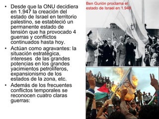 •  Desde que la ONU decidiera
en 1.947 la creación del
estado de Israel en territorio
palestino, se estableció un
permanente estado de
tensión que ha provocado 4
guerras y conflictos
continuados hasta hoy.
•  Actúan como agravantes: la
situación estratégica,
intereses de las grandes
potencias en los grandes
yacimientos petrolíferos,
expansionismo de los
estados de la zona, etc.
•  Además de los frecuentes
conflictos temporales se
reconocen cuatro claras
guerras:
Ben Gurión proclama el
estado de Israel en 1.948
 