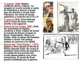 •  1ª guerra, 1948: Egipto,
Jordania, Siria y Líbano no
aceptan el nuevo estado a costa
de Palestina y atacan a Israel
que les derrota y ocupa toda
Palestina. Se inicia el éxodo
palestino y creación de la O.L.P.
•  2ª guerra,1956: Coincidiendo
con la crisis de Suez. Israel
arrolla a los egipcios
•  Guerra de los 6 días, 1967: Ante
las amenazas de Egipto,
Jordania y Siria, tropas de Israel
al mando de Dayan ocupan el
Sinaí, Cisjordania, Gaza y el
Golán. Ante el apoyo de Estados
Unidos a Israel, los países
árabes se acercan a la URSS
•  Guerra del “Yom Kippur”, 1.973:
Egipto y Siria atacan el día de la
fiesta sagrada judía. Se usará el
petróleo como arma de presión y
la subida de los precios del
crudo desencadena una crisis
económica. El canal de Suez
queda inutilizado por la guerra.
 