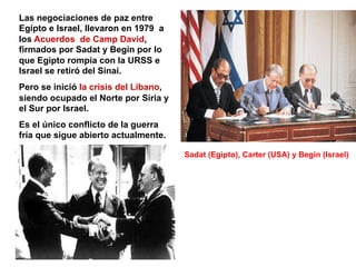 Las negociaciones de paz entre
Egipto e Israel, llevaron en 1979 a
los Acuerdos de Camp David,
firmados por Sadat y Begin por lo
que Egipto rompía con la URSS e
Israel se retiró del Sinaí.
Pero se inició la crisis del Líbano,
siendo ocupado el Norte por Siria y
el Sur por Israel.
Es el único conflicto de la guerra
fría que sigue abierto actualmente.
Sadat (Egipto), Carter (USA) y Begin (Israel)
 