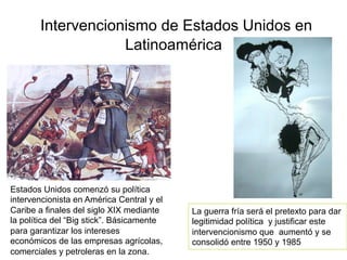 Intervencionismo de Estados Unidos en
Latinoamérica
Estados Unidos comenzó su política
intervencionista en América Central y el
Caribe a finales del siglo XIX mediante
la política del “Big stick”. Básicamente
para garantizar los intereses
económicos de las empresas agrícolas,
comerciales y petroleras en la zona.
La guerra fría será el pretexto para dar
legitimidad política y justificar este
intervencionismo que aumentó y se
consolidó entre 1950 y 1985
 