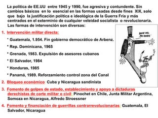 La política de EE.UU entre 1945 y 1990, fue agresiva y contundente. Sin
cambios básicos en lo esencial en las formas usadas desde fines XIX, solo
que bajo la justificación política e ideológica de la Guerra Fría y más
centrados en el exterminio de cualquier veleidad socialista o revolucionaria.
Las formas de intervención son diversas:
1.  Intervención militar directa:
* Guatemala, 1.954. Fin gobierno democrático de Arbenz.
* Rep. Dominicana, 1965
* Grenada, 1983. Expulsión de asesores cubanos
* El Salvador, 1984
* Honduras, 1985
* Panamá, 1989. Reforzamiento control zona del Canal
2.  Bloqueo económico: Cuba y Nicaragua sandinista
3.  Fomento de golpes de estado, establecimiento y apoyo a dictaduras
derechistas de corte militar o civil: Pinochet en Chile, Junta Militar Argentina,
Somoza en Nicaragua, Alfredo Stroessner
4.  Fomento y financiación de guerrillas contrarrevolucionarias: Guatemala, El
Salvador, Nicaragua
 