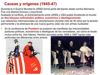 Causas y orígenes (1945-47)
•  En la conferencia de Postdam se pusieron de manifiesto las irreconciliables
posturas políticas, económicas e ideológicas de los vencedores, así como el recelo
mutuo entre los tres líderes. Hechos ocurridos entre 1945 y 1947 harían más
profundas las diferencias entre ambos.
Durante la II Guerra Mundial la URSS formó parte del bando aliado contra Alemania.
Fue una alianza forzosa y coyuntural.
Acabado el conflicto, el enfrentamiento entre URSS y USA acabó dividiendo el mundo
en dos bloques enfrentados política, económica e ideológicamente.
Las relaciones internacionales se caracterizaron durante más de 40 años por la tensión
permanente y la amenaza de una nueva guerra, esta vez con armas nucleares
 