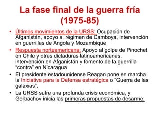 La fase final de la guerra fría
(1975-85)
•  Últimos movimientos de la URSS: Ocupación de
Afganistán, apoyo a régimen de Camboya, intervención
en guerrillas de Angola y Mozambique
•  Respuesta norteamericana: Apoyo al golpe de Pinochet
en Chile y otras dictaduras latinoamericanas,
intervención en Afganistán y fomento de la guerrilla
“contra” en Nicaragua
•  El presidente estadounidense Reagan pone en marcha
la Iniciativa para la Defensa estratégica o “Guerra de las
galaxias”.
•  La URSS sufre una profunda crisis económica, y
Gorbachov inicia las primeras propuestas de desarme.
 