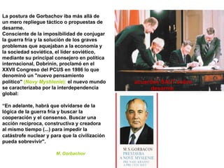 La postura de Gorbachov iba más allá de
un mero repliegue táctico o propuestas de
desarme.
Consciente de la imposibilidad de conjugar
la guerra fría y la solución de los graves
problemas que aquejaban a la economía y
la sociedad soviética, el líder soviético,
mediante su principal consejero en política
internacional, Dobrinin, proclamó en el
XXVII Congreso del PCUS en 1986 lo que
denominó un "nuevo pensamiento
político" (Novy Myshlenie): el nuevo mundo
se caracterizaba por la interdependencia
global:
“En adelante, habrá que olvidarse de la
lógica de la guerra fría y buscar la
cooperación y el consenso. Buscar una
acción recíproca, constructiva y creadora
al mismo tiempo (...) para impedir la
catástrofe nuclear y para que la civilización
pueda sobrevivir".
M. Gorbachov
acuerdos SALT sobre
desarme
 